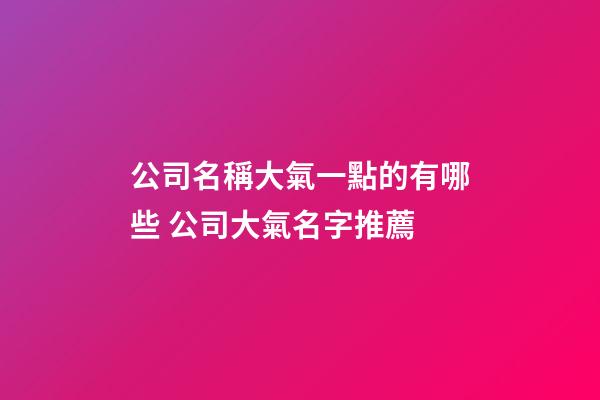 公司名稱大氣一點的有哪些 公司大氣名字推薦-第1張-公司起名-玄機派